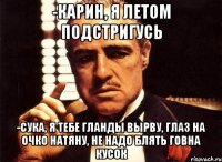 -Карин, я летом подстригусь -сука, я тебе гланды вырву, глаз на очко натяну, не надо блять говна кусок