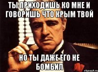 Ты приходишь ко мне и говоришь что крым твой но ты даже его не бомбил