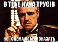 в тебе куча трусів но їх нема кому показать