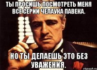 Ты просишь посмотреть меня все серии челаука павека. Но ты делаешь это без уважения.