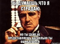 Ты думаешь,что я страдаю но ты даже не представляешь,насколько ты ошибаешься