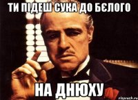 Ти підеш сука До Бєлого На днюху