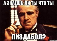 а знаешь ли ты что ты пиздабол?