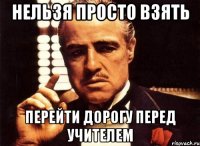 Нельзя просто взять перейти дорогу перед учителем