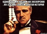 однажды ми поедим на экскурсию , но это уже совсем другая история 