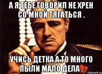 а я тебе говорил не хрен со мной тягаться . учись детка а то много пыли мало дела .