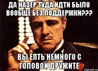 да назер туда идти было вообще без поддержки??? вы епть немного с головой дружите