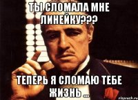 Ты сломала мне линейку??? Теперь я сломаю тебе жизнь ...