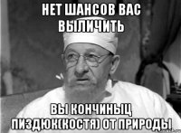 Нет шансов вас выличить Вы кончиныц пиздюк(КОСТЯ) от природы