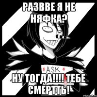 РАЗВВЕ Я НЕ НЯФКА? НУ ТОГДА!!!! ТЕБЕ сМЕРТТЬ!