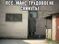 Псс.. Макс, трудовое не скинуть) 