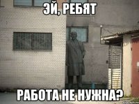 Эй, ребят работа не нужна?