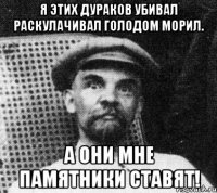 Я этих дураков убивал раскулачивал голодом морил. А они мне памятники ставят!