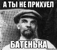 А ТЫ НЕ ПРИХУЕЛ БАТЕНЬКА