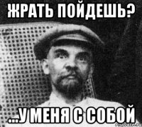 ЖРАТЬ ПОЙДЕШЬ? ...у меня с собой