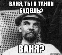 Ваня, ты в танки будешь? Ваня?