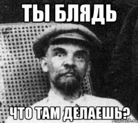 ты блядь что там делаешь?