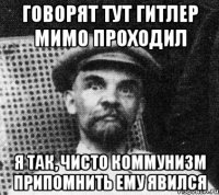 Говорят тут Гитлер мимо проходил я так, чисто коммунизм припомнить ему явился