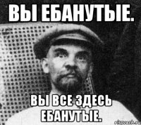 ВЫ ЕБАНУТЫЕ. ВЫ ВСЕ ЗДЕСЬ ЕБАНУТЫЕ.