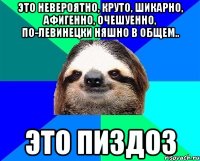 ЭТО НЕВЕРОЯТНО, КРУТО, ШИКАРНО, АФИГЕННО, ОЧЕШУЕННО, ПО-ЛЕВИНЕЦКИ НЯШНО В ОБЩЕМ.. ЭТО ПИЗДОЗ