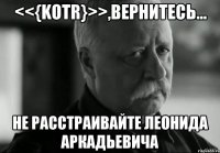 <<{KOTR}>>,вернитесь... Не расстраивайте Леонида Аркадьевича