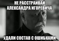 НЕ РАССТРАИВАЙ АЛЕКСАНДРА ИГОРЕВИЧА УДАЛИ СОСТАВ С ОШИБКАМИ