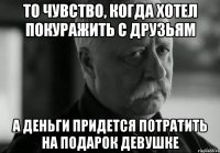 то чувство, когда хотел покуражить с друзьям а деньги придется потратить на подарок девушке