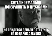 хотел нормально покуражить с друзьями но придется деньги потратить на подарок девушке