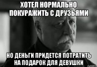 хотел нормально покуражить с друзьями но деньги придется потратить на подарок для девушки