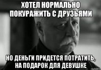 хотел нормально покуражить с друзьями но деньги придется потратить, на подарок для девушке