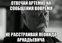 Отвечай Артемке на сообщения вовремя НЕ РАССТРАИВАЙ ЛЕОНИДА АРКАДЬЕВИЧА