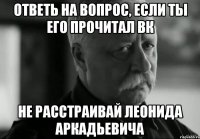 ответь на вопрос, если ты его прочитал вк НЕ РАССТРАИВАЙ ЛЕОНИДА АРКАДЬЕВИЧА