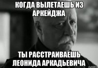 КОГДА ВЫЛЕТАЕШЬ ИЗ АРКЕЙДЖА ТЫ РАССТРАИВАЕШЬ ЛЕОНИДА АРКАДЬЕВИЧА