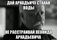 ДАЙ АРКАДЬИЧУ СТАКАН ВОДЫ НЕ РАССТРАИВАЙ ЛЕОНИДА АРКАДЬЕВИЧА