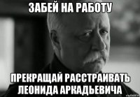 забей на работу прекращай расстраивать леонида аркадьевича