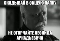 СКИДЫВАЙ В ОБЩУЮ ПАПКУ НЕ ОГОРЧАЙТЕ ЛЕОНИДА АРКАДЬЕВИЧА