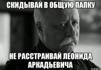 СКИДЫВАЙ В ОБЩУЮ ПАПКУ НЕ РАССТРАИВАЙ ЛЕОНИДА АРКАДЬЕВИЧА