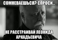 СОМНЕВАЕШЬСЯ? СПРОСИ... НЕ РАССТРАИВАЙ ЛЕОНИДА АРКАДЬЕВИЧА