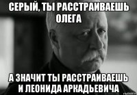 Серый, ты расстраиваешь Олега А значит ты расстраиваешь и Леонида Аркадьевича