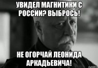 УВИДЕЛ МАГНИТИКИ С РОССИИ? ВЫБРОСЬ! НЕ ОГОРЧАЙ ЛЕОНИДА АРКАДЬЕВИЧА!