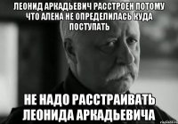 ЛЕОНИД АРКАДЬЕВИЧ РАССТРОЕН ПОТОМУ ЧТО АЛЕНА НЕ ОПРЕДЕЛИЛАСЬ КУДА ПОСТУПАТЬ НЕ НАДО РАССТРАИВАТЬ ЛЕОНИДА АРКАДЬЕВИЧА