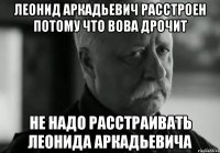 ЛЕОНИД АРКАДЬЕВИЧ РАССТРОЕН ПОТОМУ ЧТО ВОВА ДРОЧИТ НЕ НАДО РАССТРАИВАТЬ ЛЕОНИДА АРКАДЬЕВИЧА