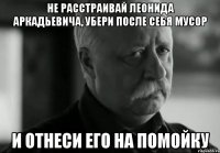 Не расстраивай Леонида Аркадьевича, убери после себя мусор и отнеси его на помойку