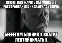 Ксюю, иди жарить картошку..Не расстраивай Леонида Аркадьевича Беееегом блииин)))хватит лентяйничать!)