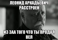 Леонид аркадьевич расстроен Из заа того что ты продал вел