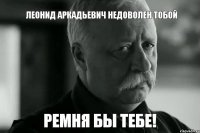 ЛЕОНИД АРКАДЬЕВИЧ НЕДОВОЛЕН ТОБОЙ РЕМНЯ БЫ ТЕБЕ!