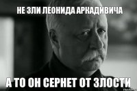 не зли леонида аркадивича а то он сернет от злости