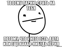 Твоему парню срать на тебя Потому, что у него есть дота или еще какая-нибудь херня