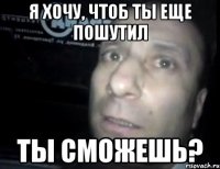 я хочу, чтоб ты еще пошутил ты сможешь?