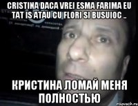 Cristina daca vrei esma farima Eu tat is atau cu flori si busuioc .. Кристина Ломай меня полностью